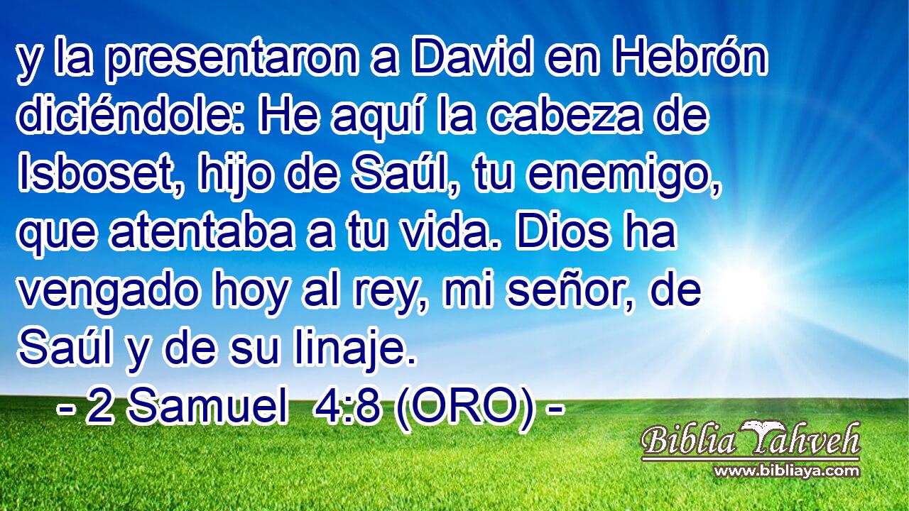  y la presentaron a David en Hebrón diciéndole: He aquí la cabeza de Isboset, hijo de Saúl, tu enemigo, que atentaba a tu vida. Dios ha vengado hoy al rey, mi señor, de Saúl y de su linaje. 
