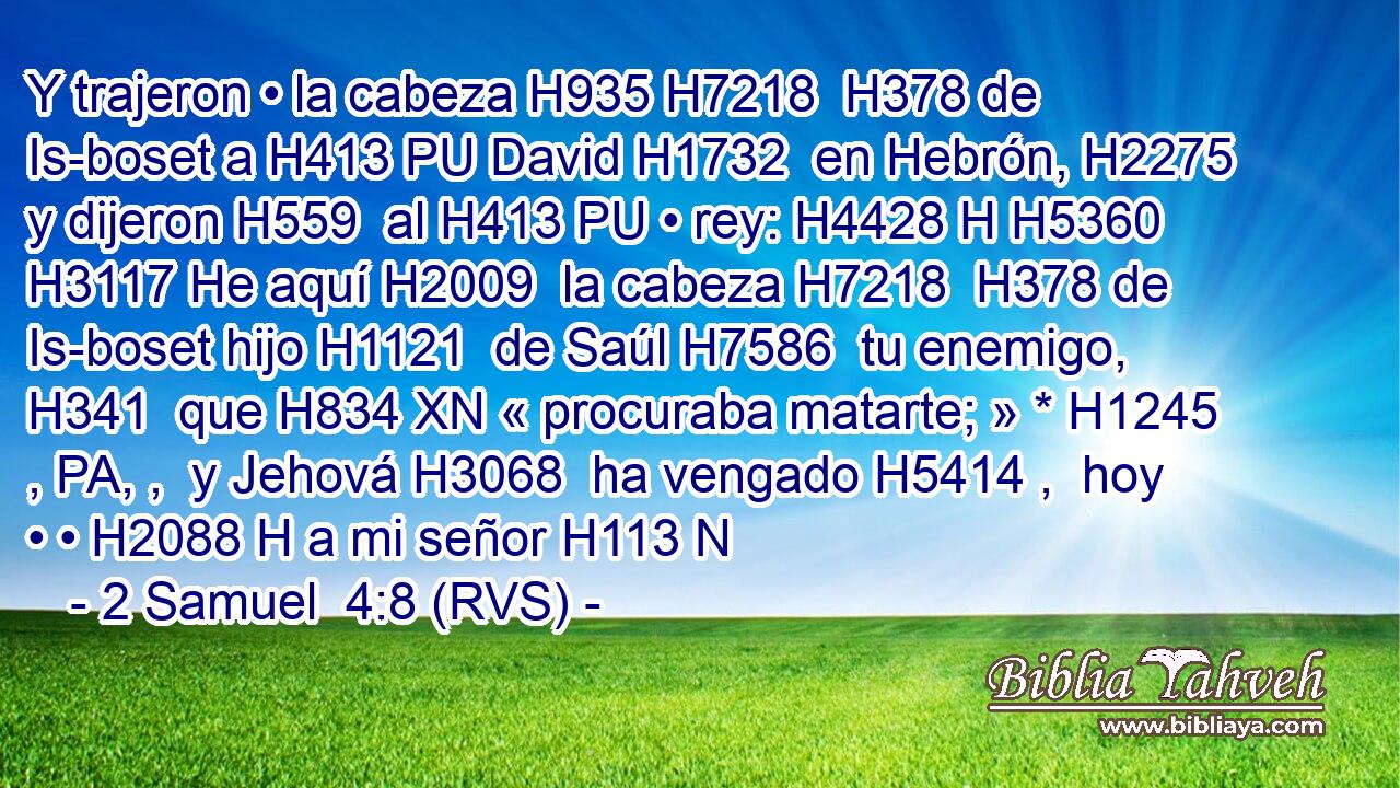 Y trajeron • la cabeza H935 H7218  H378 de Is-boset a H413 PU David H1732  en Hebrón, H2275  y dijeron H559  al H413 PU • rey: H4428 H H5360 H3117 He aquí H2009  la cabeza H7218  H378 de Is-boset hijo H1121  de Saúl H7586  tu enemigo, H341  que H834 XN « procuraba matarte; » * H1245 , PA, ,  y Jehová H3068  ha vengado H5414 ,  hoy • • H2088 H a mi señor H113 N