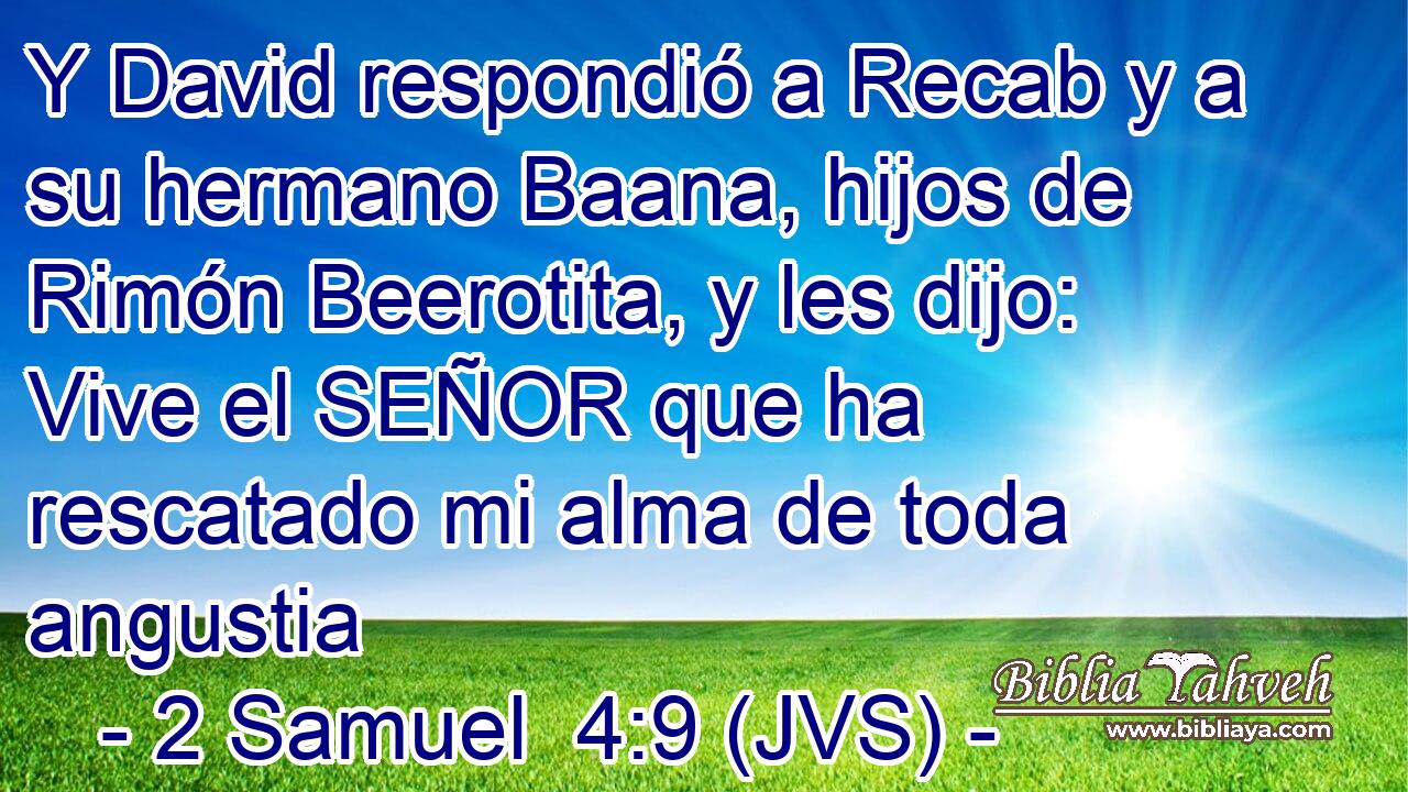 Y David respondió a Recab y a su hermano Baana, hijos de Rimón Beerotita, y les dijo: Vive el SEÑOR que ha rescatado mi alma de toda angustia