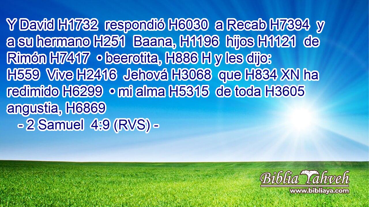 Y David H1732  respondió H6030  a Recab H7394  y a su hermano H251  Baana, H1196  hijos H1121  de Rimón H7417  • beerotita, H886 H y les dijo: H559  Vive H2416  Jehová H3068  que H834 XN ha redimido H6299  • mi alma H5315  de toda H3605  angustia, H6869  