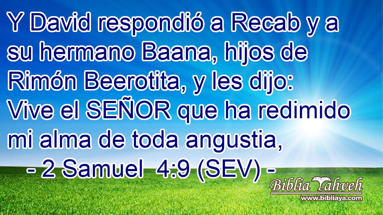 Y David respondió a Recab y a su hermano Baana, hijos de Rimón Beerotita, y les dijo: Vive el SEÑOR que ha redimido mi alma de toda angustia,