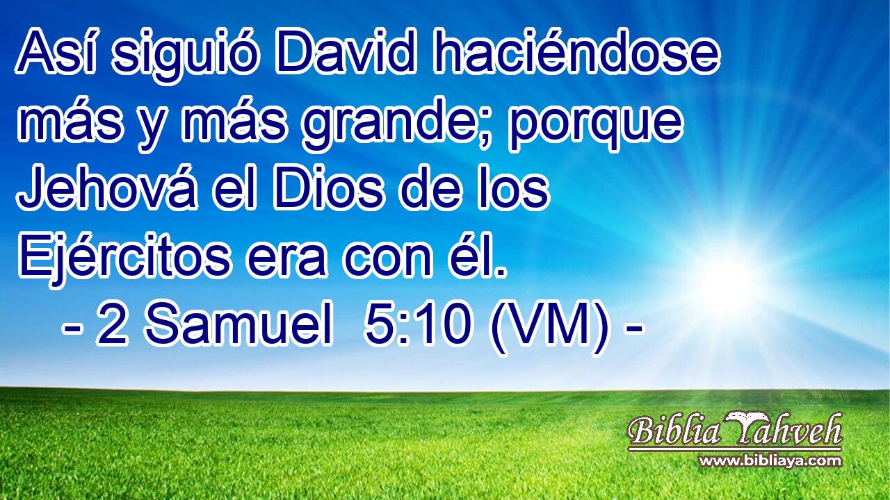  Así siguió David haciéndose más y más grande; porque Jehová el Dios de los Ejércitos era con él. 