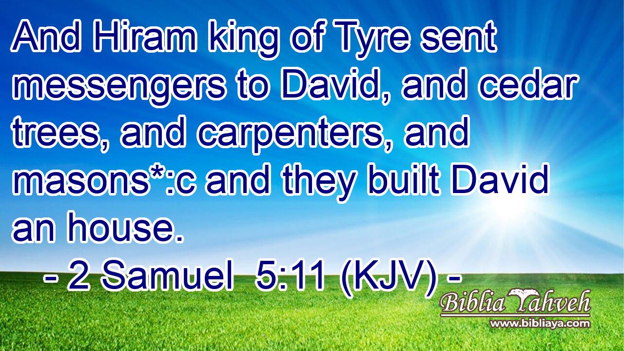 And Hiram king of Tyre sent messengers to David, and cedar trees, and carpenters, and masons*:c and they built David an house.
