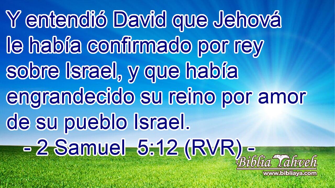 Y entendió David que Jehová le había confirmado por rey sobre Israel, y que había engrandecido su reino por amor de su pueblo Israel.