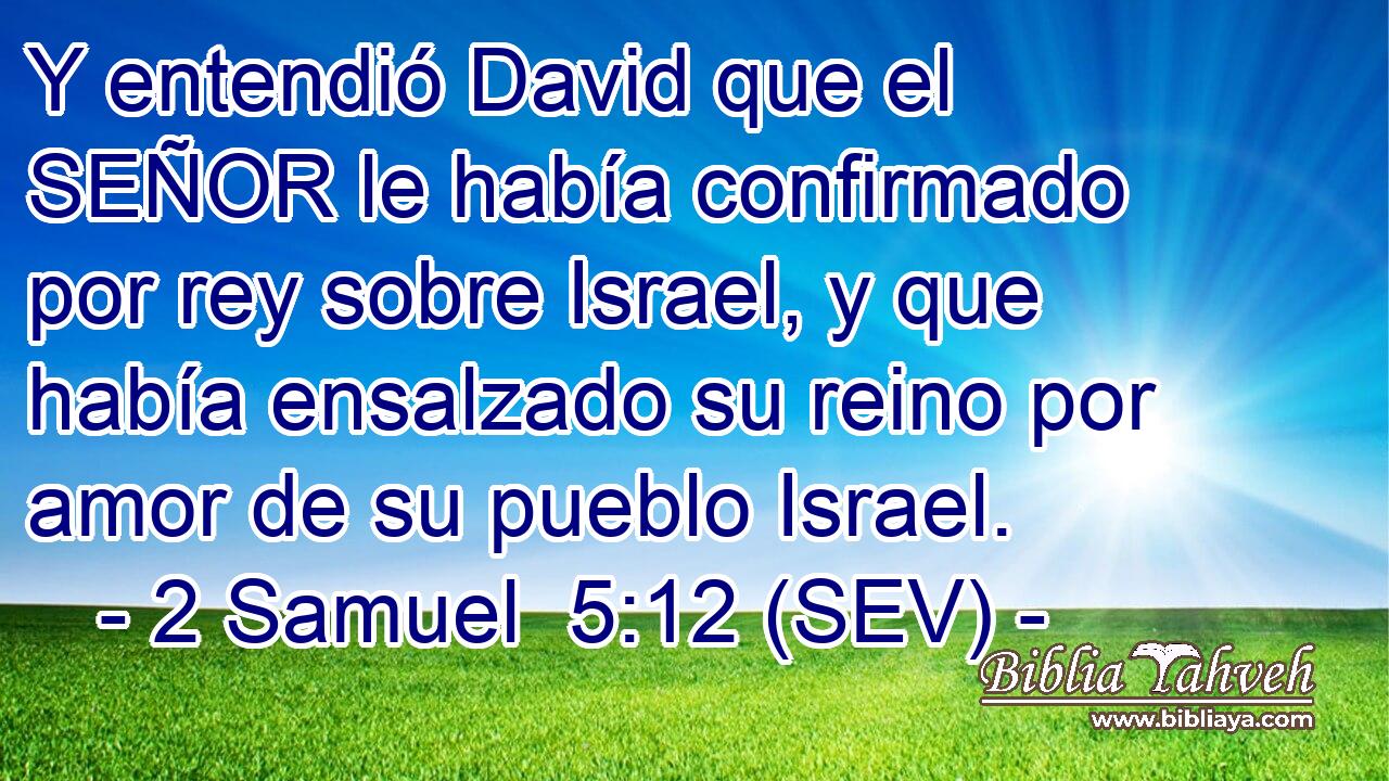 Y entendió David que el SEÑOR le había confirmado por rey sobre Israel, y que había ensalzado su reino por amor de su pueblo Israel.