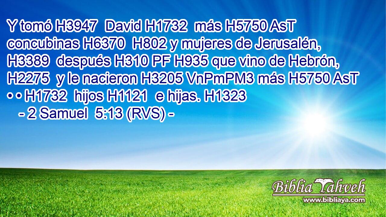 Y tomó H3947  David H1732  más H5750 AsT concubinas H6370  H802 y mujeres de Jerusalén, H3389  después H310 PF H935 que vino de Hebrón, H2275  y le nacieron H3205 VnPmPM3 más H5750 AsT • • H1732  hijos H1121  e hijas. H1323  
