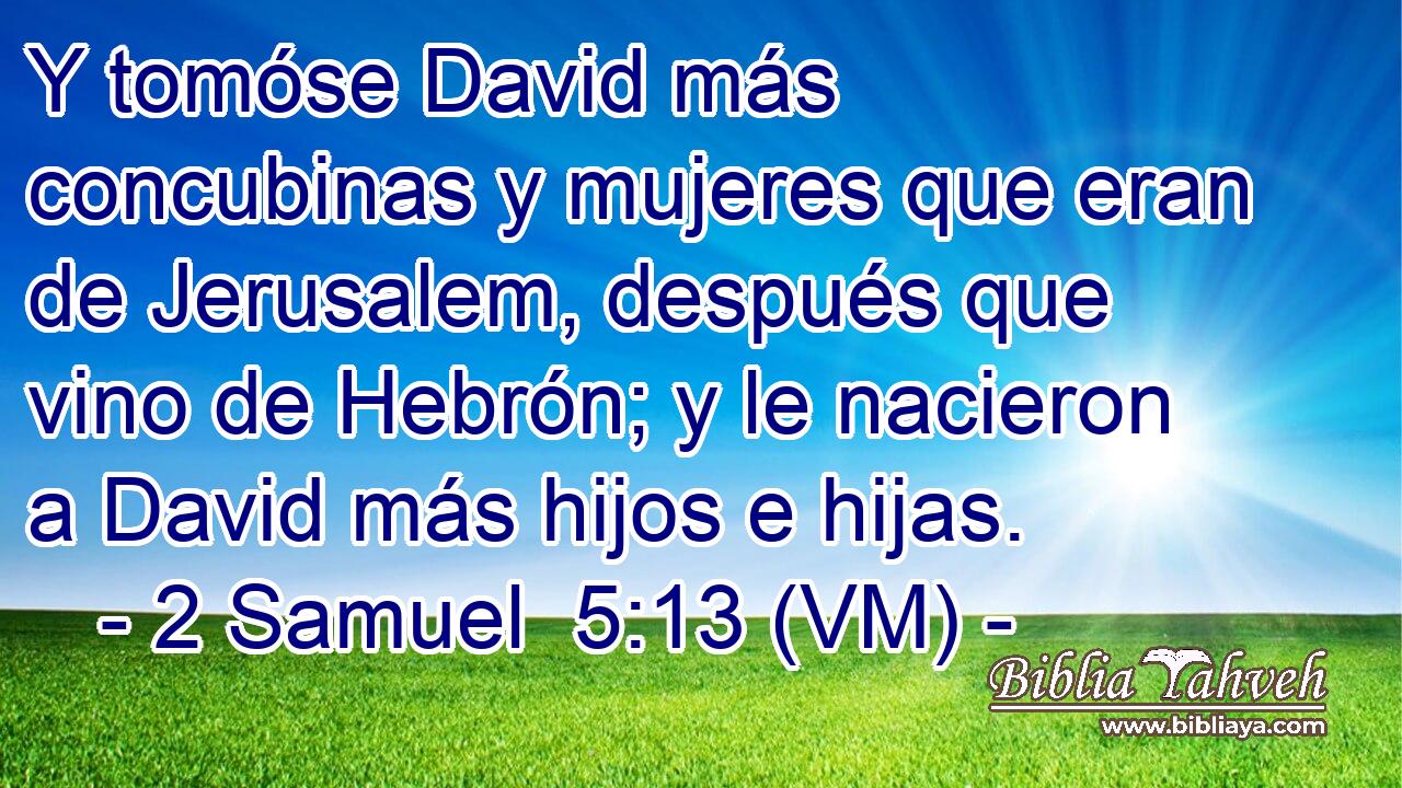  Y tomóse David más concubinas y mujeres que eran de Jerusalem, después que vino de Hebrón; y le nacieron a David más hijos e hijas. 