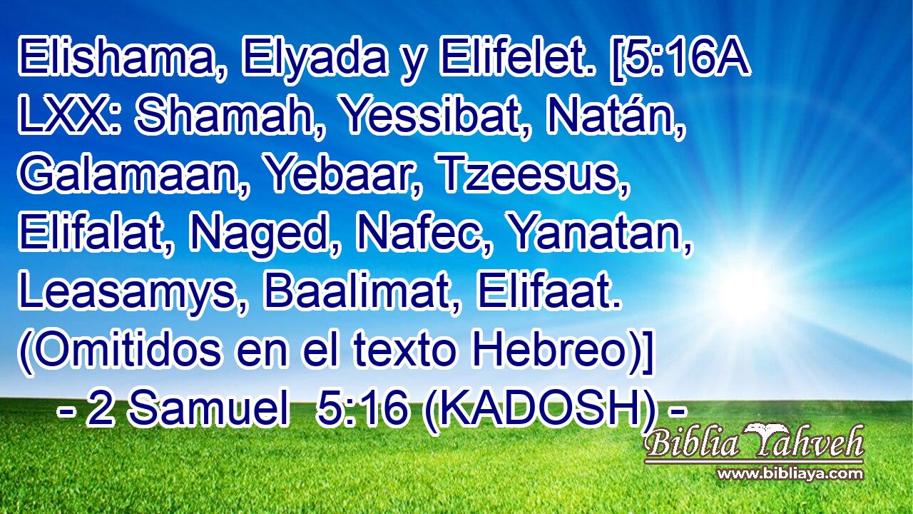  Elishama, Elyada y Elifelet. [5:16A LXX: Shamah, Yessibat, Natán, Galamaan, Yebaar, Tzeesus, Elifalat, Naged, Nafec, Yanatan, Leasamys, Baalimat, Elifaat. (Omitidos en el texto Hebreo)] 