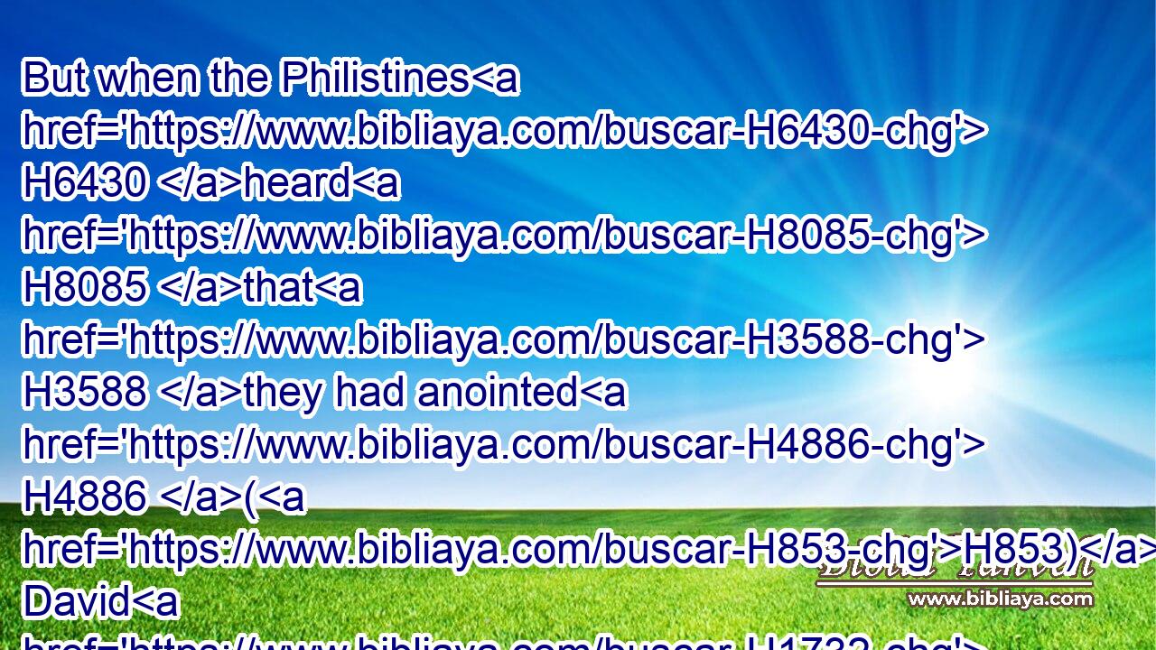 But when the Philistines H6430 heard H8085 that H3588 they had anointed H4886 (H853) David H1732 king H4428 over H5921 Israel, H3478 all H3605 the Philistines H6430 came up H5927 to seek H1245 (H853) David; H1732 and David H1732 heard H8085 of it, and went down H3381 to H413 the hold.H4686
