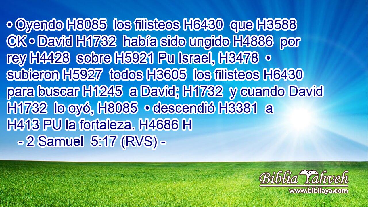 • Oyendo H8085  los filisteos H6430  que H3588 CK • David H1732  había sido ungido H4886  por rey H4428  sobre H5921 Pu Israel, H3478  • subieron H5927  todos H3605  los filisteos H6430  para buscar H1245  a David; H1732  y cuando David H1732  lo oyó, H8085  • descendió H3381  a H413 PU la fortaleza. H4686 H 