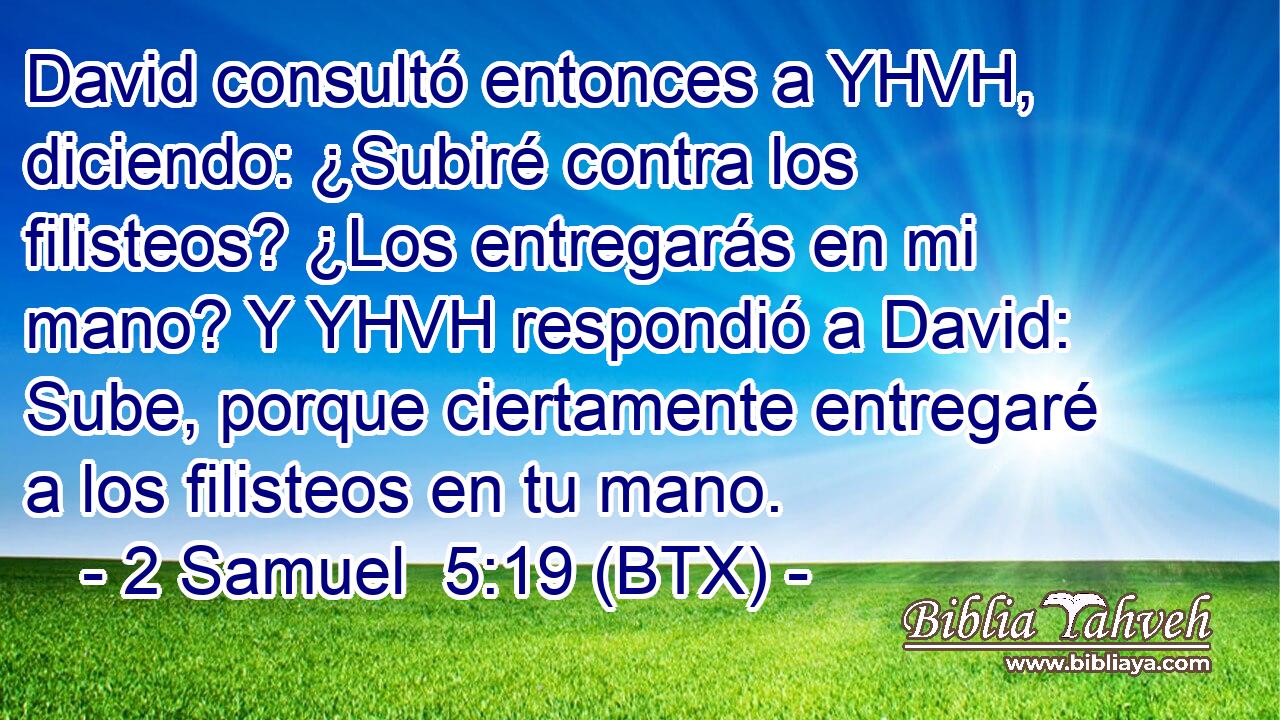 David consultó entonces a YHVH, diciendo: ¿Subiré contra los filisteos? ¿Los entregarás en mi mano? Y YHVH respondió a David: Sube, porque ciertamente entregaré a los filisteos en tu mano.