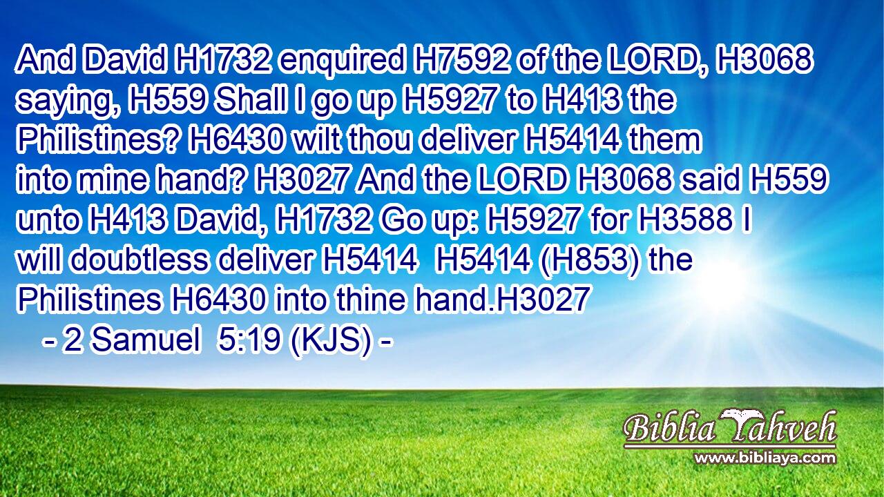 And David H1732 enquired H7592 of the LORD, H3068 saying, H559 Shall I go up H5927 to H413 the Philistines? H6430 wilt thou deliver H5414 them into mine hand? H3027 And the LORD H3068 said H559 unto H413 David, H1732 Go up: H5927 for H3588 I will doubtless deliver H5414  H5414 (H853) the Philistines H6430 into thine hand.H3027