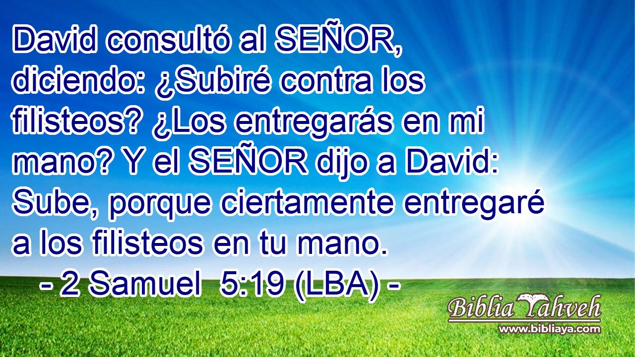 David consultó al SEÑOR, diciendo: ¿Subiré contra los filisteos? ¿Los entregarás en mi mano? Y el SEÑOR dijo a David: Sube, porque ciertamente entregaré a los filisteos en tu mano.