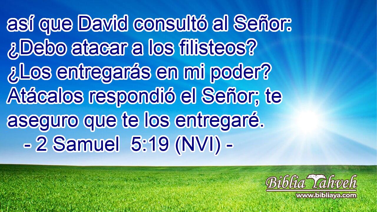  así que David consultó al Señor: ¿Debo atacar a los filisteos? ¿Los entregarás en mi poder? Atácalos respondió el Señor; te aseguro que te los entregaré. 