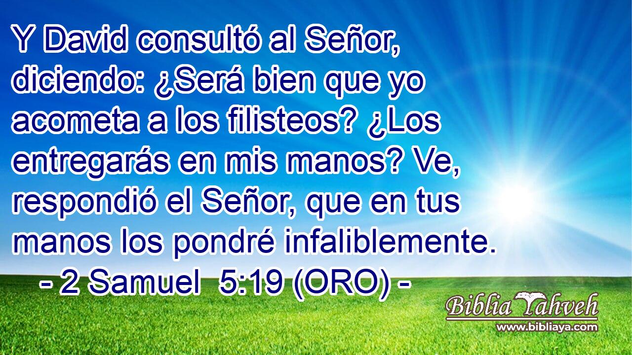  Y David consultó al Señor, diciendo: ¿Será bien que yo acometa a los filisteos? ¿Los entregarás en mis manos? Ve, respondió el Señor, que en tus manos los pondré infaliblemente. 