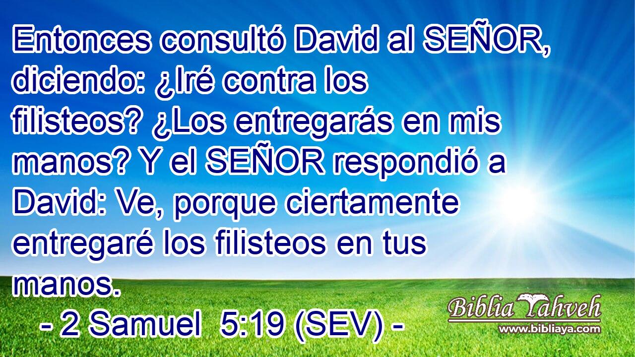 Entonces consultó David al SEÑOR, diciendo: ¿Iré contra los filisteos? ¿Los entregarás en mis manos? Y el SEÑOR respondió a David: Ve, porque ciertamente entregaré los filisteos en tus manos.