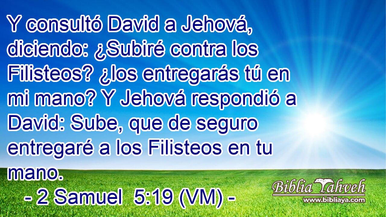  Y consultó David a Jehová, diciendo: ¿Subiré contra los Filisteos? ¿los entregarás tú en mi mano? Y Jehová respondió a David: Sube, que de seguro entregaré a los Filisteos en tu mano. 