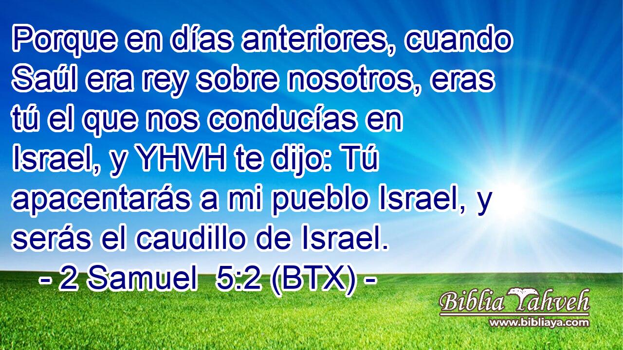 Porque en días anteriores, cuando Saúl era rey sobre nosotros, eras tú el que nos conducías en Israel, y YHVH te dijo: Tú apacentarás a mi pueblo Israel, y serás el caudillo de Israel.