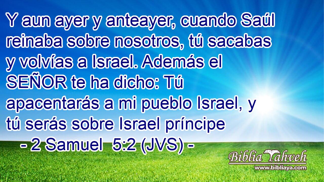 Y aun ayer y anteayer, cuando Saúl reinaba sobre nosotros, tú sacabas y volvías a Israel. Además el SEÑOR te ha dicho: Tú apacentarás a mi pueblo Israel, y tú serás sobre Israel príncipe