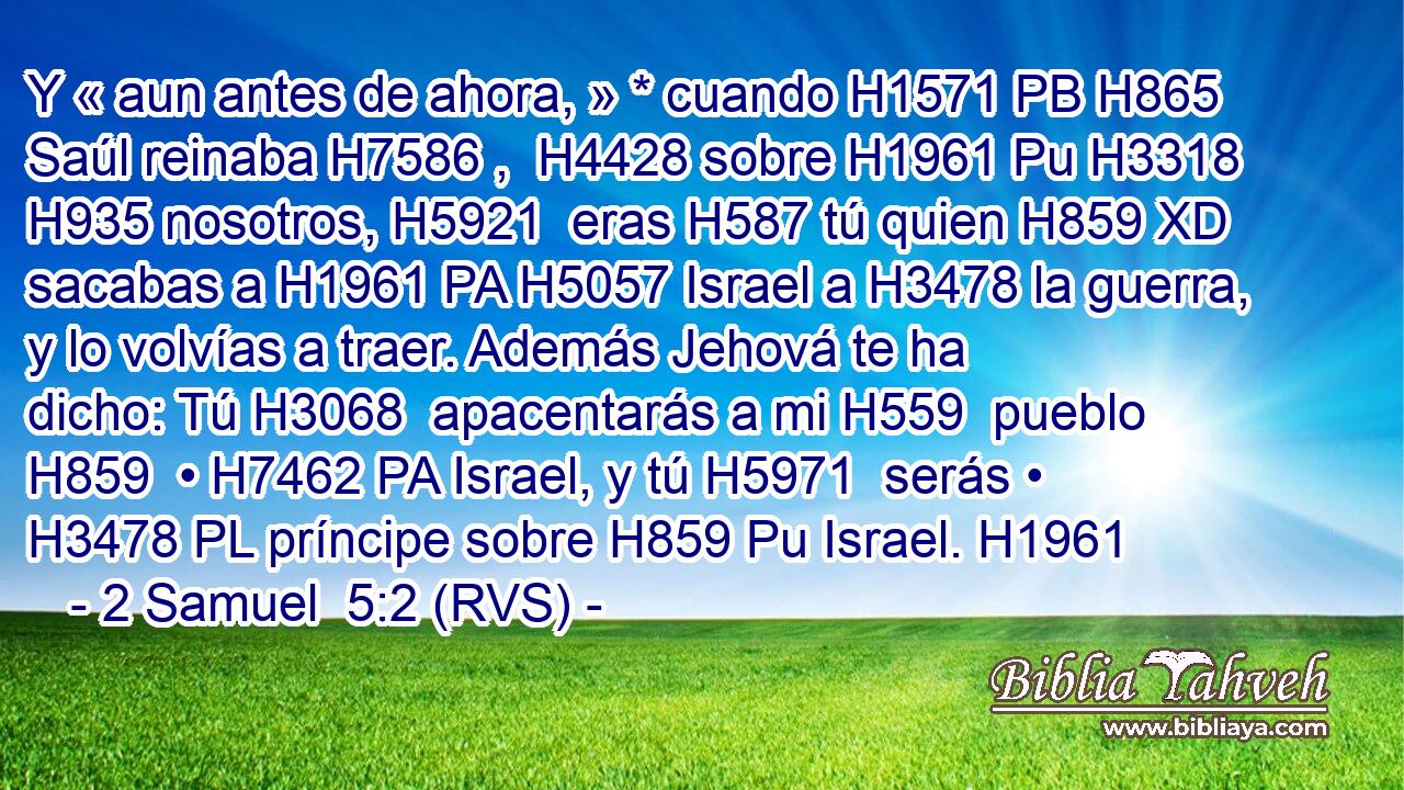 Y « aun antes de ahora, » * cuando H1571 PB H865 Saúl reinaba H7586 ,  H4428 sobre H1961 Pu H3318 H935 nosotros, H5921  eras H587 tú quien H859 XD sacabas a H1961 PA H5057 Israel a H3478 la guerra, y lo volvías a traer. Además Jehová te ha dicho: Tú H3068  apacentarás a mi H559  pueblo H859  • H7462 PA Israel, y tú H5971  serás • H3478 PL príncipe sobre H859 Pu Israel. H1961  