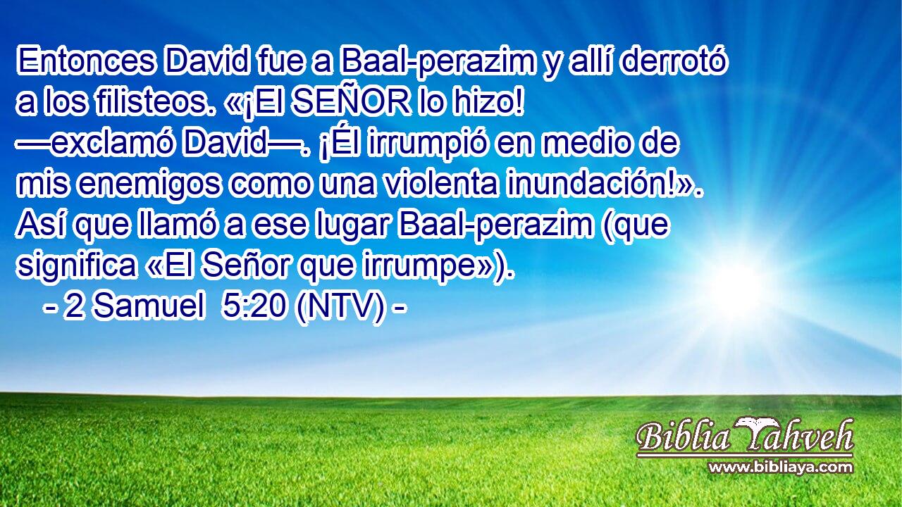Entonces David fue a Baal-perazim y allí derrotó a los filisteos. «¡El SEÑOR lo hizo! —exclamó David—. ¡Él irrumpió en medio de mis enemigos como una violenta inundación!». Así que llamó a ese lugar Baal-perazim (que significa «El Señor que irrumpe»).