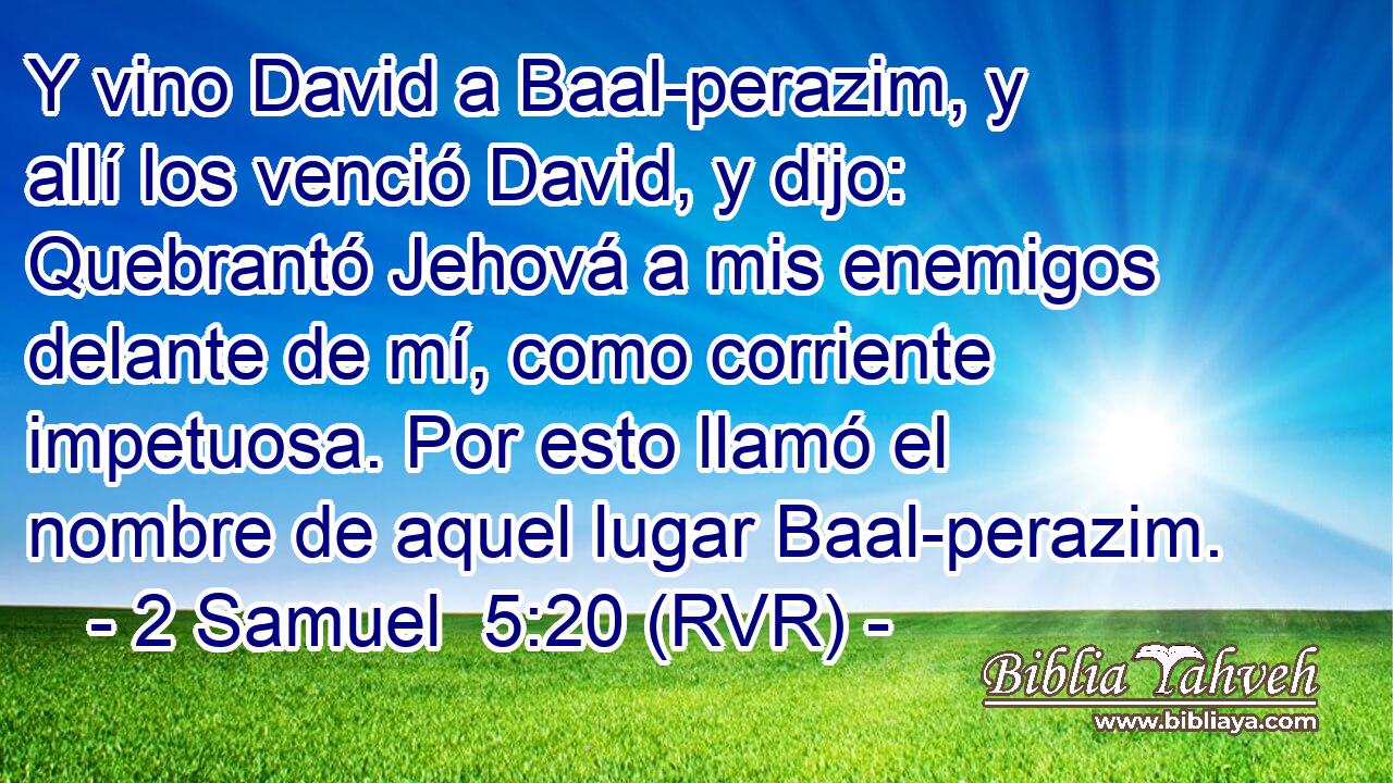 Y vino David a Baal-perazim, y allí los venció David, y dijo: Quebrantó Jehová a mis enemigos delante de mí, como corriente impetuosa. Por esto llamó el nombre de aquel lugar Baal-perazim.