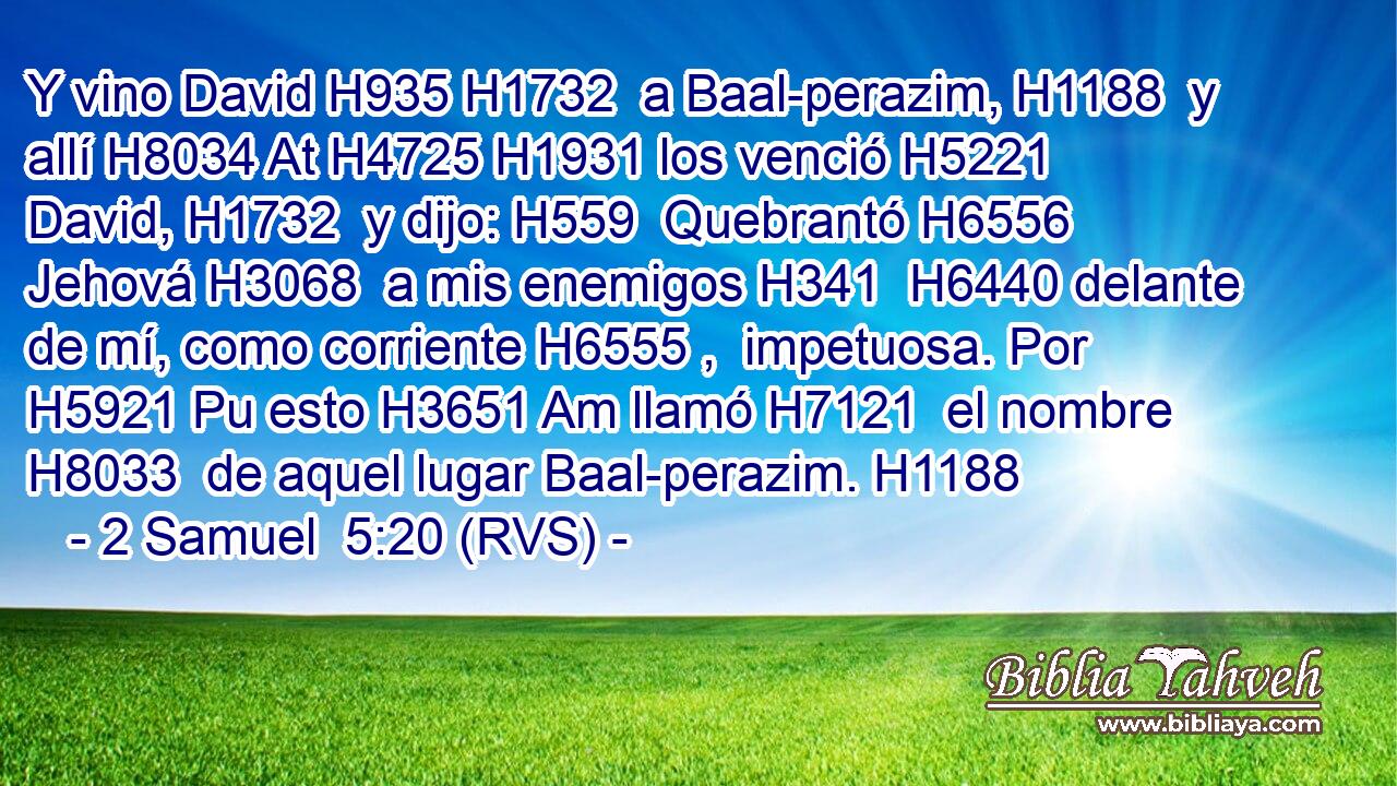 Y vino David H935 H1732  a Baal-perazim, H1188  y allí H8034 At H4725 H1931 los venció H5221  David, H1732  y dijo: H559  Quebrantó H6556  Jehová H3068  a mis enemigos H341  H6440 delante de mí, como corriente H6555 ,  impetuosa. Por H5921 Pu esto H3651 Am llamó H7121  el nombre H8033  de aquel lugar Baal-perazim. H1188  