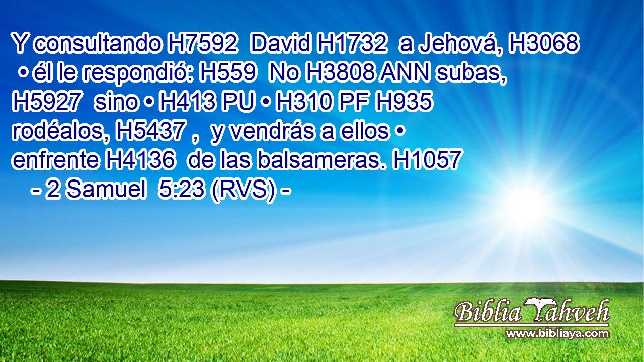 Y consultando H7592  David H1732  a Jehová, H3068  • él le respondió: H559  No H3808 ANN subas, H5927  sino • H413 PU • H310 PF H935 rodéalos, H5437 ,  y vendrás a ellos • enfrente H4136  de las balsameras. H1057  