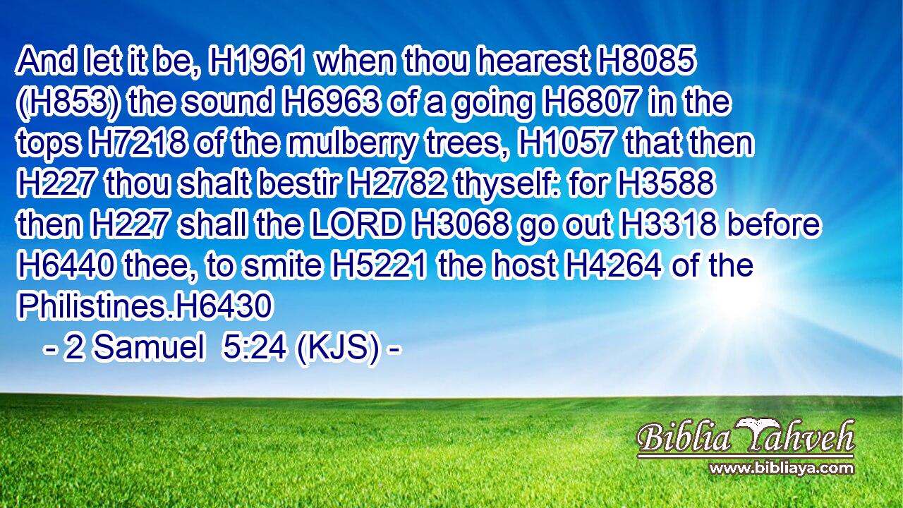 And let it be, H1961 when thou hearest H8085 (H853) the sound H6963 of a going H6807 in the tops H7218 of the mulberry trees, H1057 that then H227 thou shalt bestir H2782 thyself: for H3588 then H227 shall the LORD H3068 go out H3318 before H6440 thee, to smite H5221 the host H4264 of the Philistines.H6430