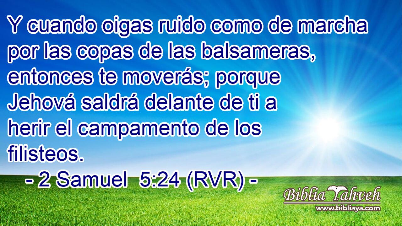 Y cuando oigas ruido como de marcha por las copas de las balsameras, entonces te moverás; porque Jehová saldrá delante de ti a herir el campamento de los filisteos.