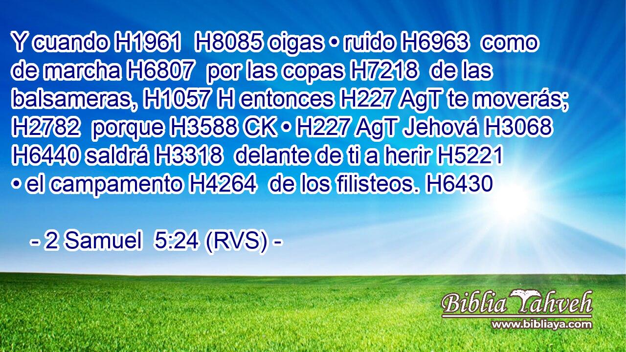 Y cuando H1961  H8085 oigas • ruido H6963  como de marcha H6807  por las copas H7218  de las balsameras, H1057 H entonces H227 AgT te moverás; H2782  porque H3588 CK • H227 AgT Jehová H3068  H6440 saldrá H3318  delante de ti a herir H5221  • el campamento H4264  de los filisteos. H6430  