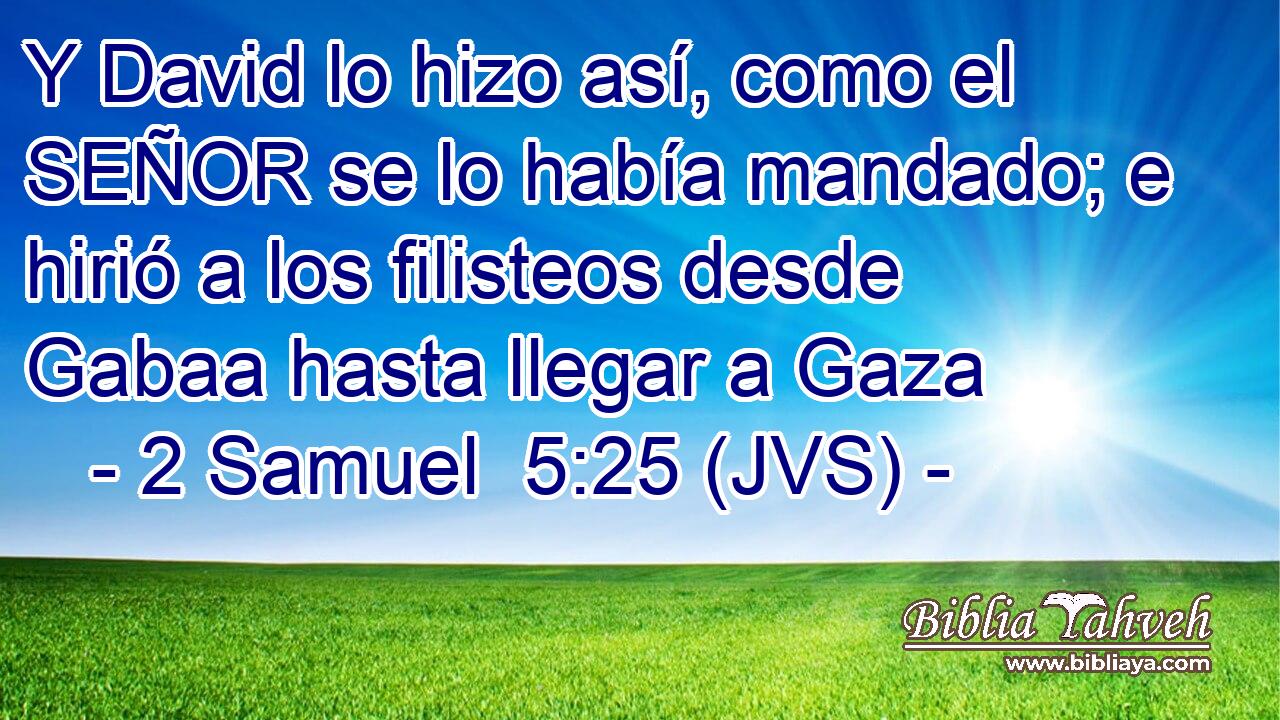Y David lo hizo así, como el SEÑOR se lo había mandado; e hirió a los filisteos desde Gabaa hasta llegar a Gaza