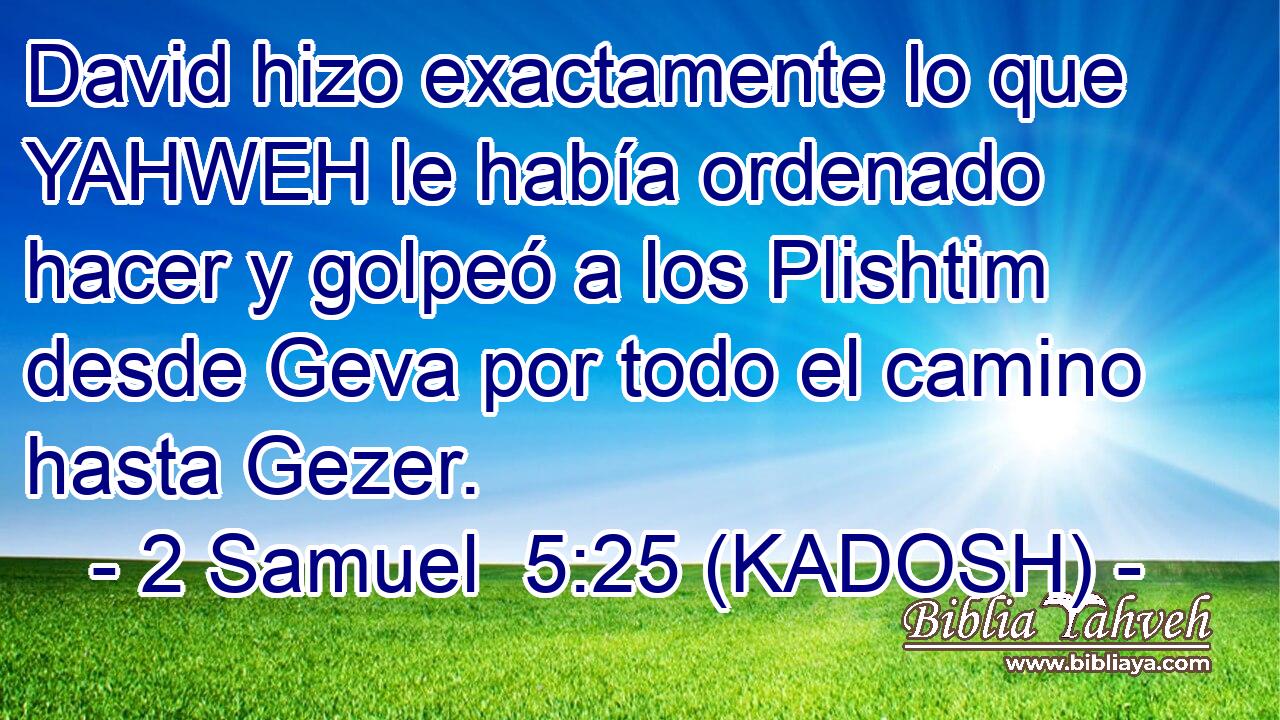  David hizo exactamente lo que YAHWEH le había ordenado hacer y golpeó a los Plishtim desde Geva por todo el camino hasta Gezer. 