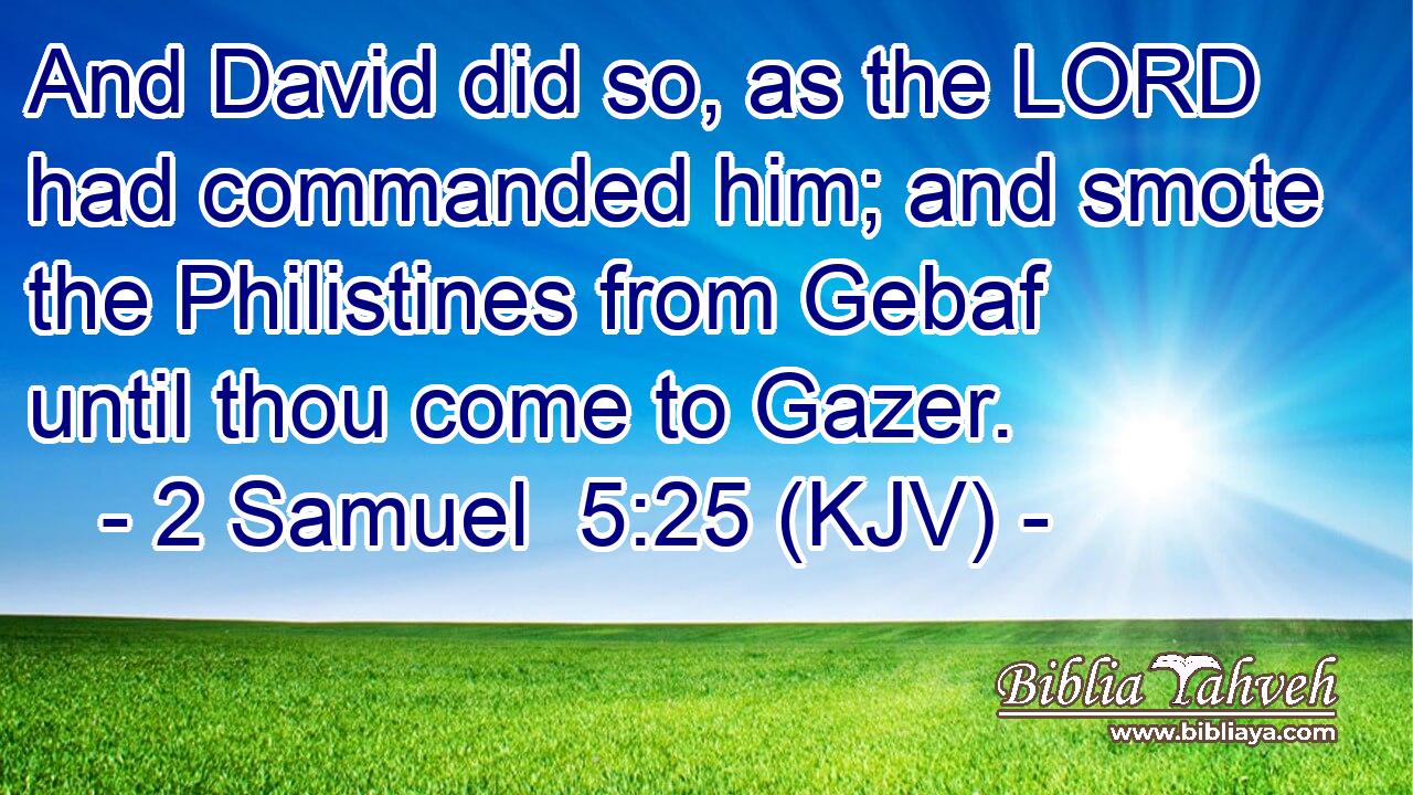 And David did so, as the LORD had commanded him; and smote the Philistines from Gebaf until thou come to Gazer.