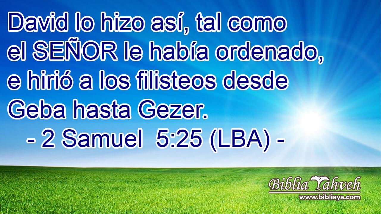 David lo hizo así, tal como el SEÑOR le había ordenado, e hirió a los filisteos desde Geba hasta Gezer.