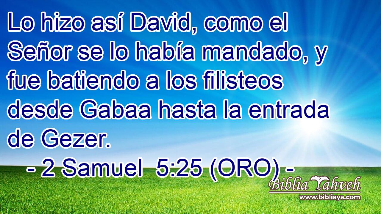  Lo hizo así David, como el Señor se lo había mandado, y fue batiendo a los filisteos desde Gabaa hasta la entrada de Gezer. 