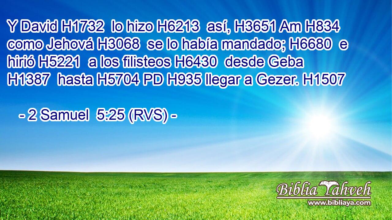 Y David H1732  lo hizo H6213  así, H3651 Am H834 como Jehová H3068  se lo había mandado; H6680  e hirió H5221  a los filisteos H6430  desde Geba H1387  hasta H5704 PD H935 llegar a Gezer. H1507  