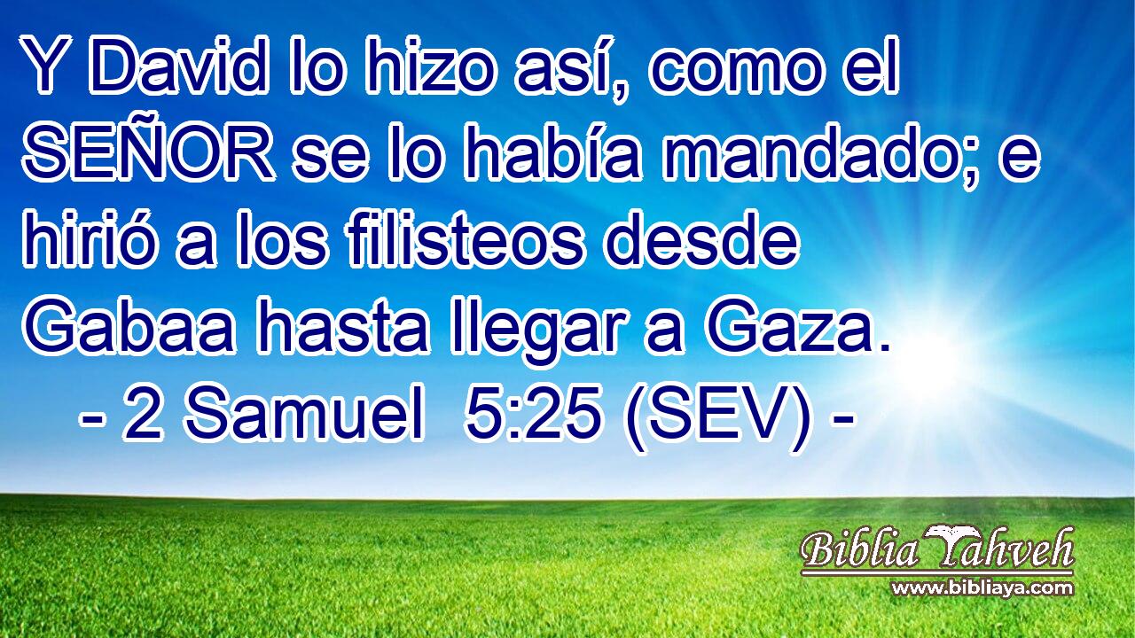 Y David lo hizo así, como el SEÑOR se lo había mandado; e hirió a los filisteos desde Gabaa hasta llegar a Gaza.