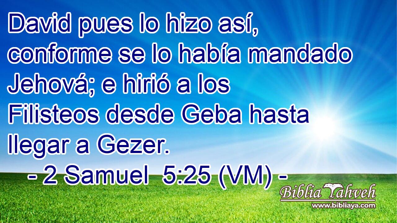 David pues lo hizo así, conforme se lo había mandado Jehová; e hirió a los Filisteos desde Geba hasta llegar a Gezer. 