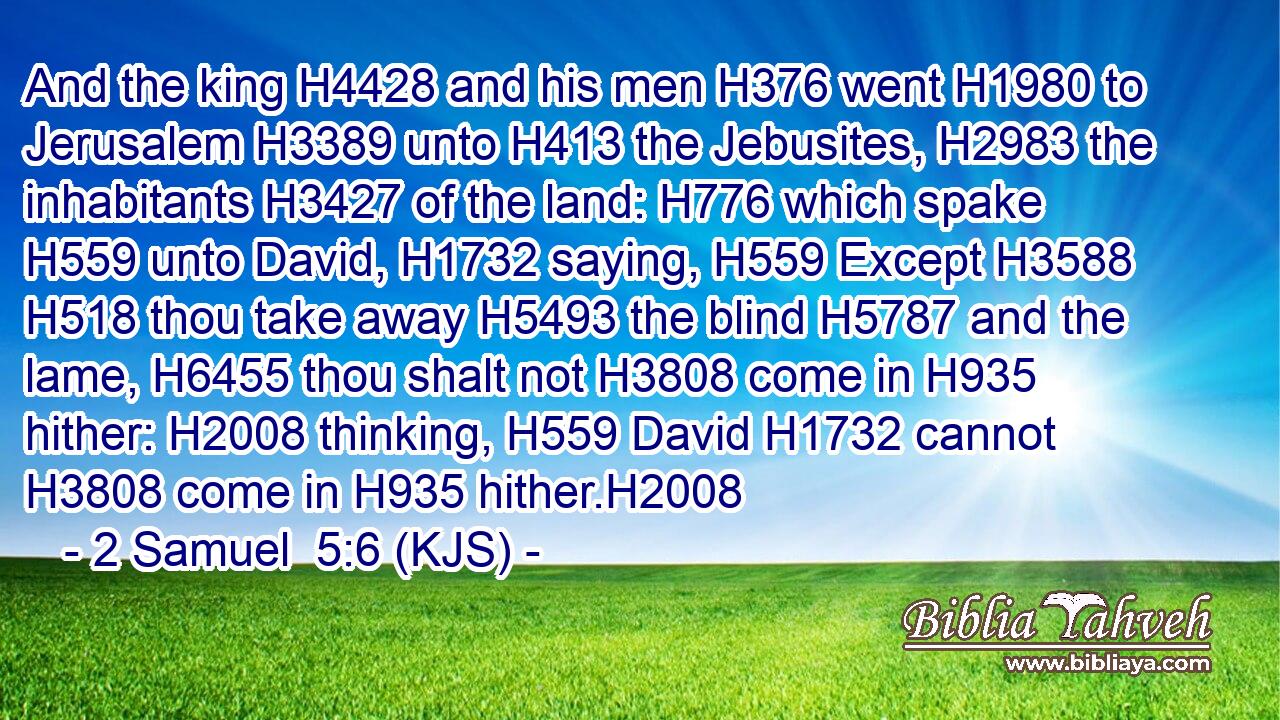 And the king H4428 and his men H376 went H1980 to Jerusalem H3389 unto H413 the Jebusites, H2983 the inhabitants H3427 of the land: H776 which spake H559 unto David, H1732 saying, H559 Except H3588  H518 thou take away H5493 the blind H5787 and the lame, H6455 thou shalt not H3808 come in H935 hither: H2008 thinking, H559 David H1732 cannot H3808 come in H935 hither.H2008