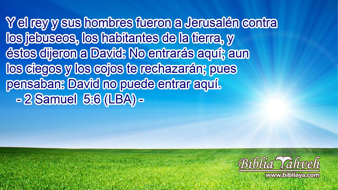 Y el rey y sus hombres fueron a Jerusalén contra los jebuseos, los habitantes de la tierra, y éstos dijeron a David: No entrarás aquí; aun los ciegos y los cojos te rechazarán; pues pensaban: David no puede entrar aquí.