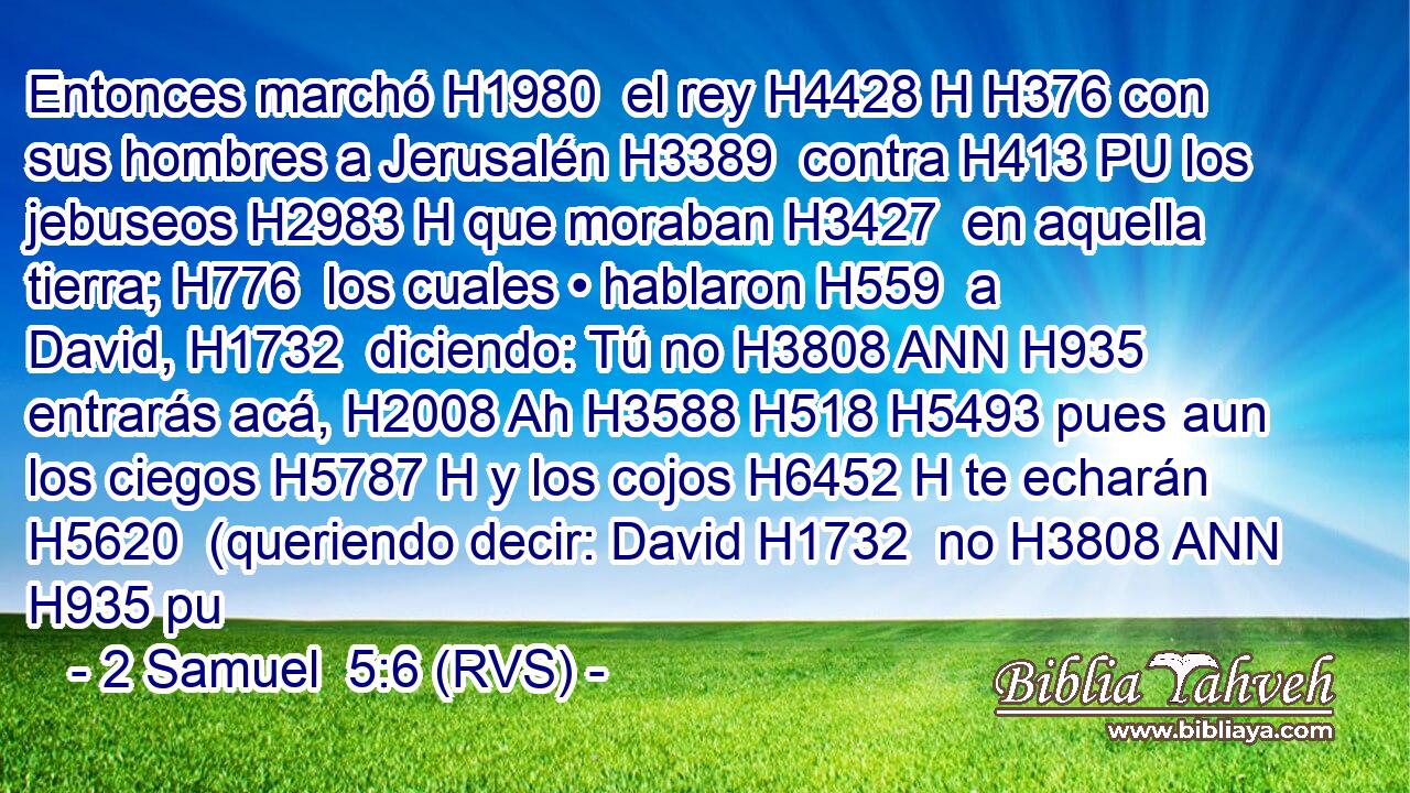 Entonces marchó H1980  el rey H4428 H H376 con sus hombres a Jerusalén H3389  contra H413 PU los jebuseos H2983 H que moraban H3427  en aquella tierra; H776  los cuales • hablaron H559  a David, H1732  diciendo: Tú no H3808 ANN H935 entrarás acá, H2008 Ah H3588 H518 H5493 pues aun los ciegos H5787 H y los cojos H6452 H te echarán H5620  (queriendo decir: David H1732  no H3808 ANN H935 pu