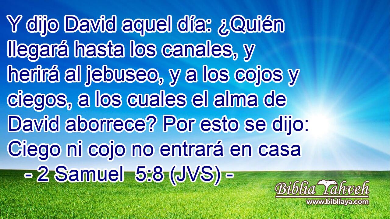 Y dijo David aquel día: ¿Quién llegará hasta los canales, y herirá al jebuseo, y a los cojos y ciegos, a los cuales el alma de David aborrece? Por esto se dijo: Ciego ni cojo no entrará en casa