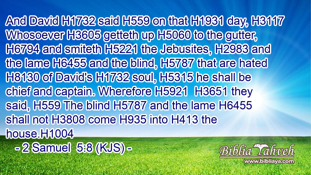 And David H1732 said H559 on that H1931 day, H3117 Whosoever H3605 getteth up H5060 to the gutter, H6794 and smiteth H5221 the Jebusites, H2983 and the lame H6455 and the blind, H5787 that are hated H8130 of David's H1732 soul, H5315 he shall be chief and captain. Wherefore H5921  H3651 they said, H559 The blind H5787 and the lame H6455 shall not H3808 come H935 into H413 the house.H1004