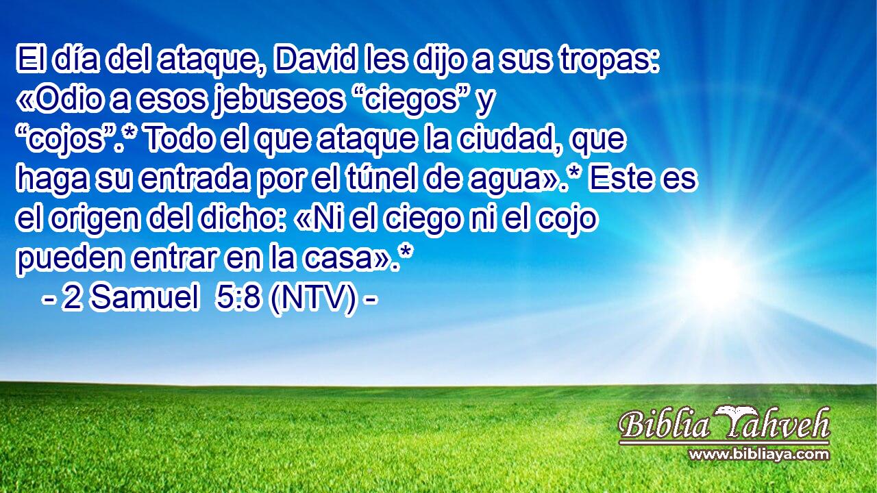 El día del ataque, David les dijo a sus tropas: «Odio a esos jebuseos “ciegos” y “cojos”.* Todo el que ataque la ciudad, que haga su entrada por el túnel de agua».* Este es el origen del dicho: «Ni el ciego ni el cojo pueden entrar en la casa».*