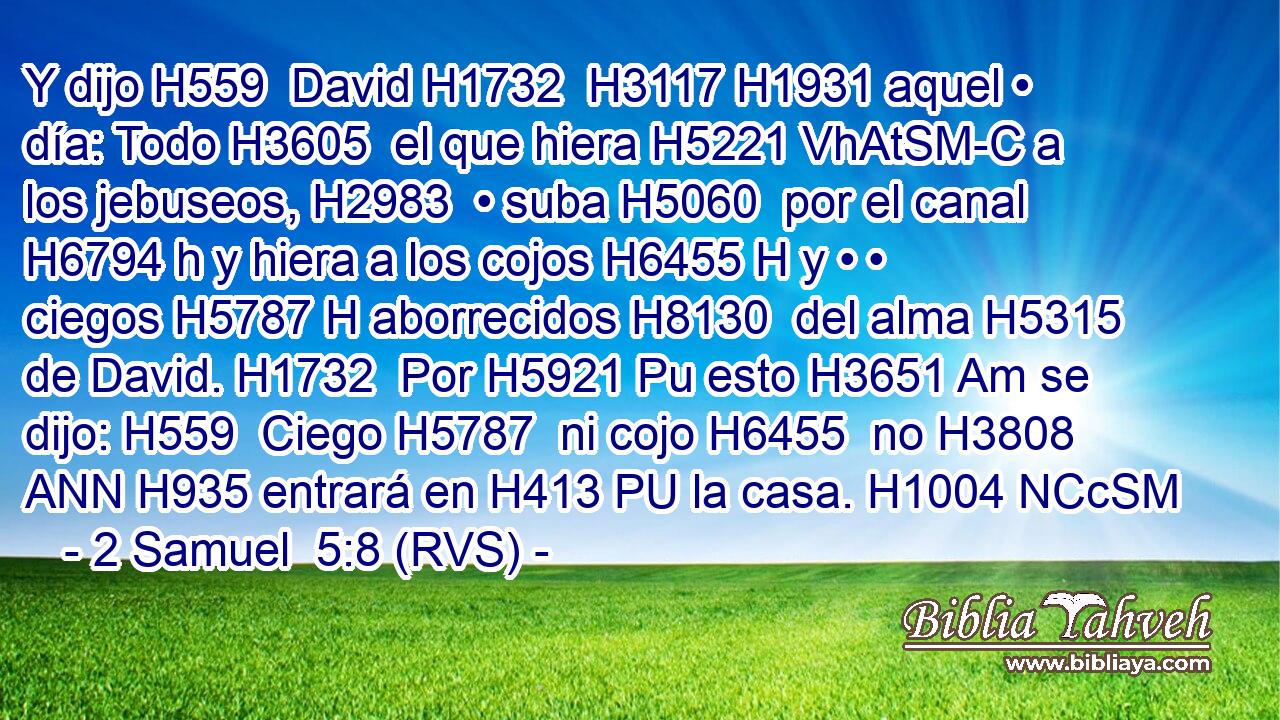 Y dijo H559  David H1732  H3117 H1931 aquel • día: Todo H3605  el que hiera H5221 VhAtSM-C a los jebuseos, H2983  • suba H5060  por el canal H6794 h y hiera a los cojos H6455 H y • • ciegos H5787 H aborrecidos H8130  del alma H5315  de David. H1732  Por H5921 Pu esto H3651 Am se dijo: H559  Ciego H5787  ni cojo H6455  no H3808 ANN H935 entrará en H413 PU la casa. H1004 NCcSM