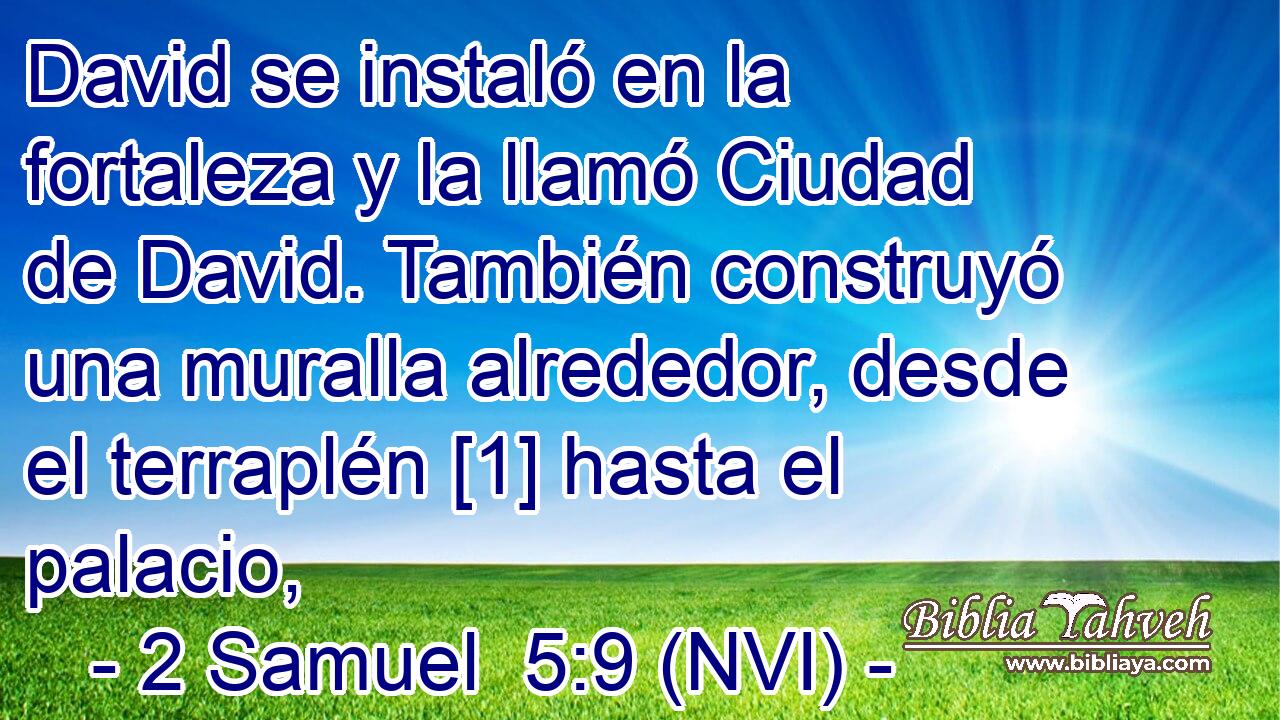  David se instaló en la fortaleza y la llamó Ciudad de David. También construyó una muralla alrededor, desde el terraplén [1] hasta el palacio, 