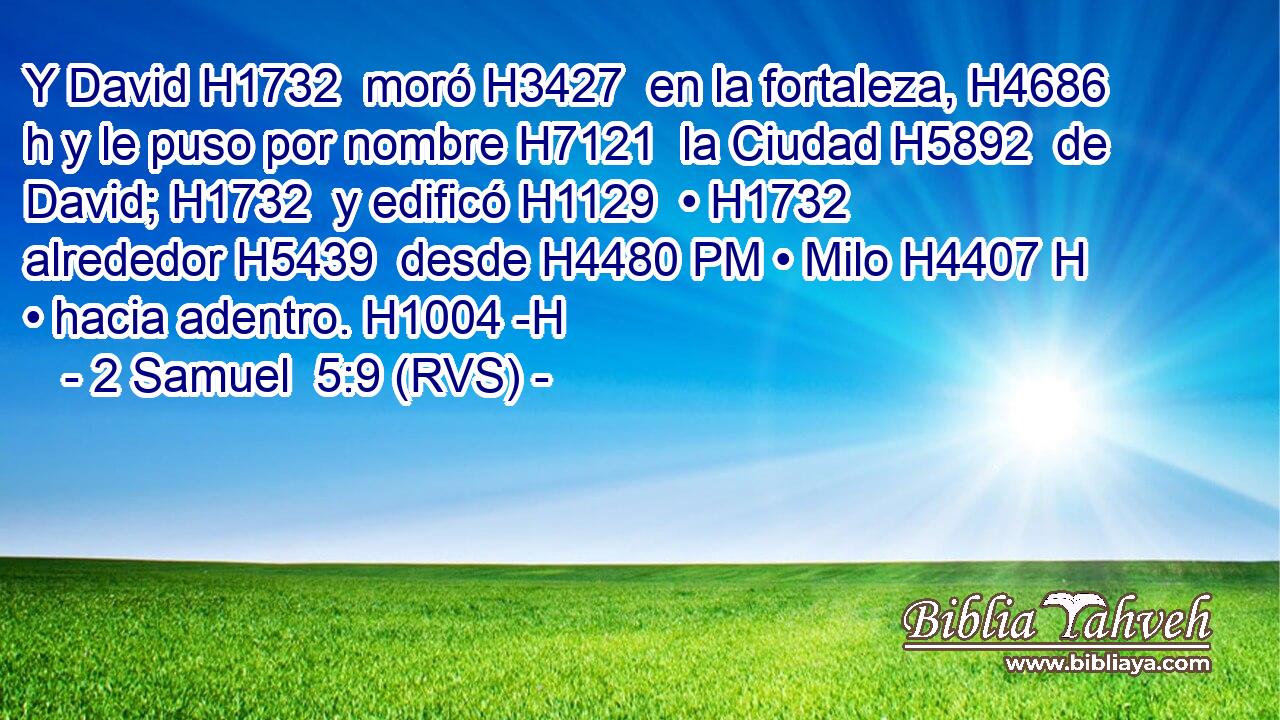 Y David H1732  moró H3427  en la fortaleza, H4686 h y le puso por nombre H7121  la Ciudad H5892  de David; H1732  y edificó H1129  • H1732  alrededor H5439  desde H4480 PM • Milo H4407 H • hacia adentro. H1004 -H 