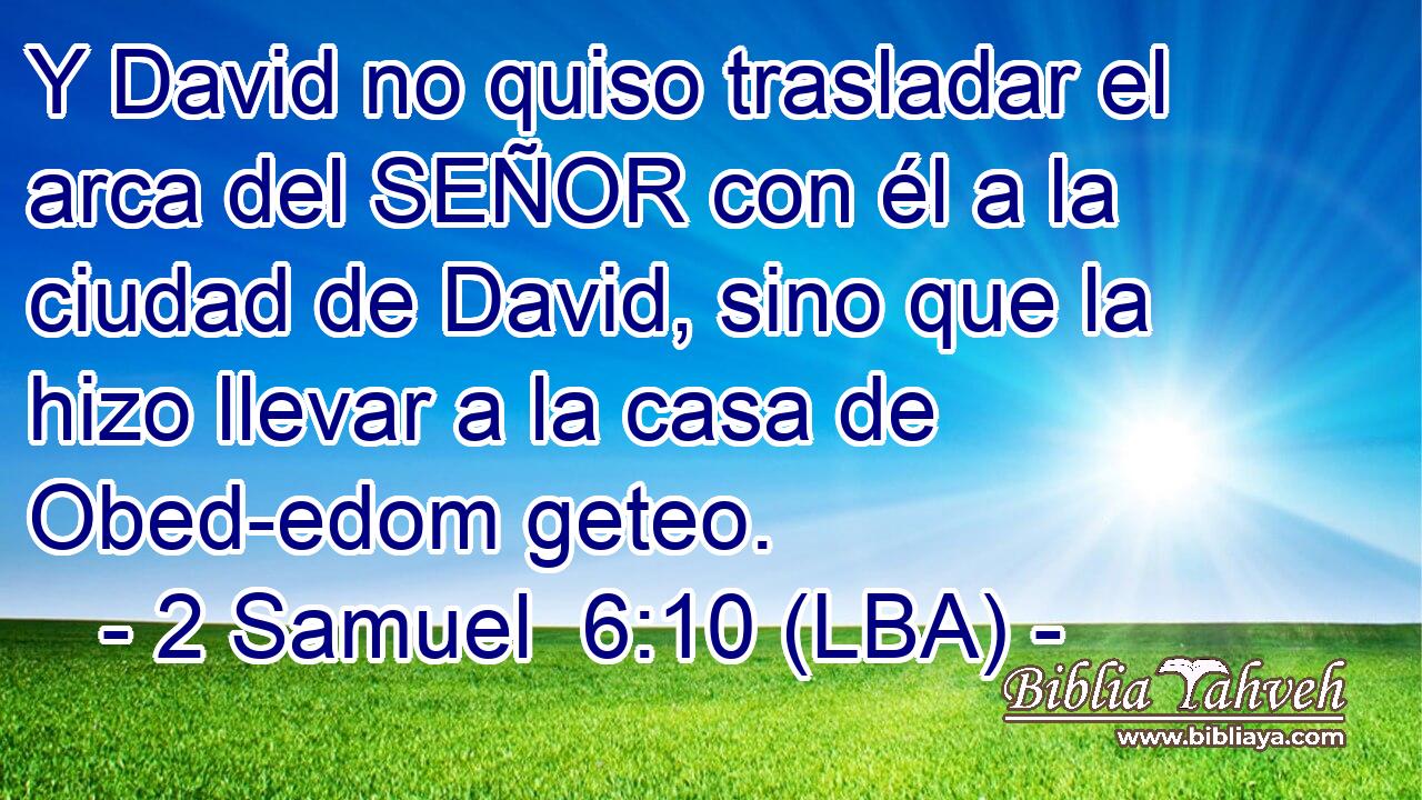 Y David no quiso trasladar el arca del SEÑOR con él a la ciudad de David, sino que la hizo llevar a la casa de Obed-edom geteo.