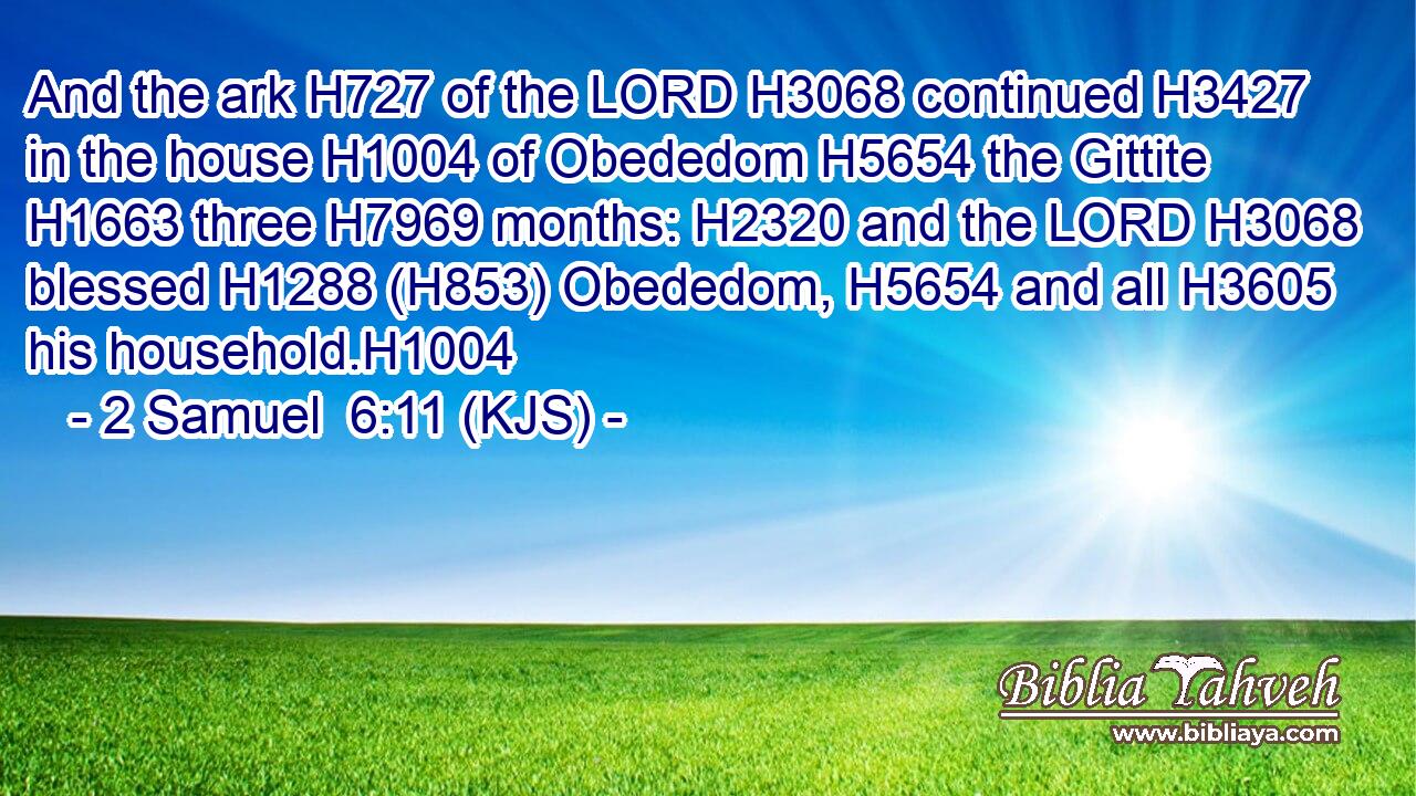 And the ark H727 of the LORD H3068 continued H3427 in the house H1004 of Obededom H5654 the Gittite H1663 three H7969 months: H2320 and the LORD H3068 blessed H1288 (H853) Obededom, H5654 and all H3605 his household.H1004